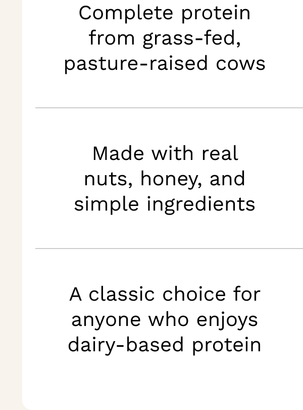Complete protein from grass-fed, pasture-raised cows Made with real nuts, honey, and simple ingredients A classic choice for anyone who enjoys dairy-based protein