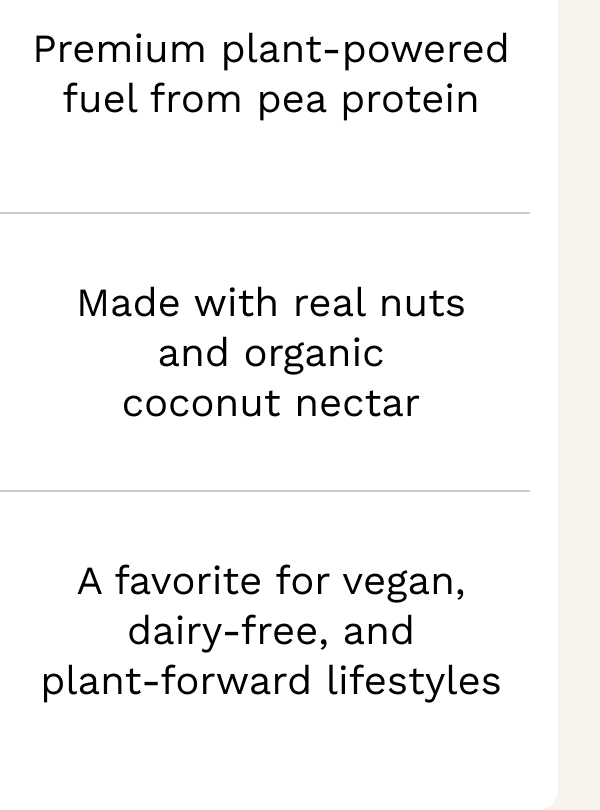 Premium plant-powered fuel from pea protein Made with real nuts and organic coconut nectar A favorite for vegan, dairy-free, and plant-forward lifestyles