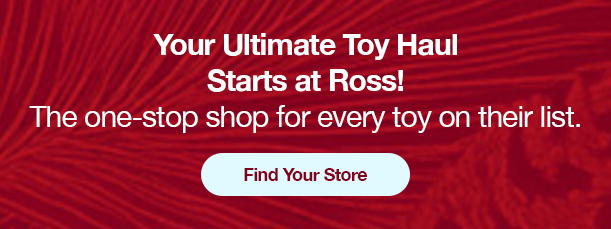 Your Ultimate Toy Haul Starts at Ross! The one-stop shop for every toy on their list. Find Your Store