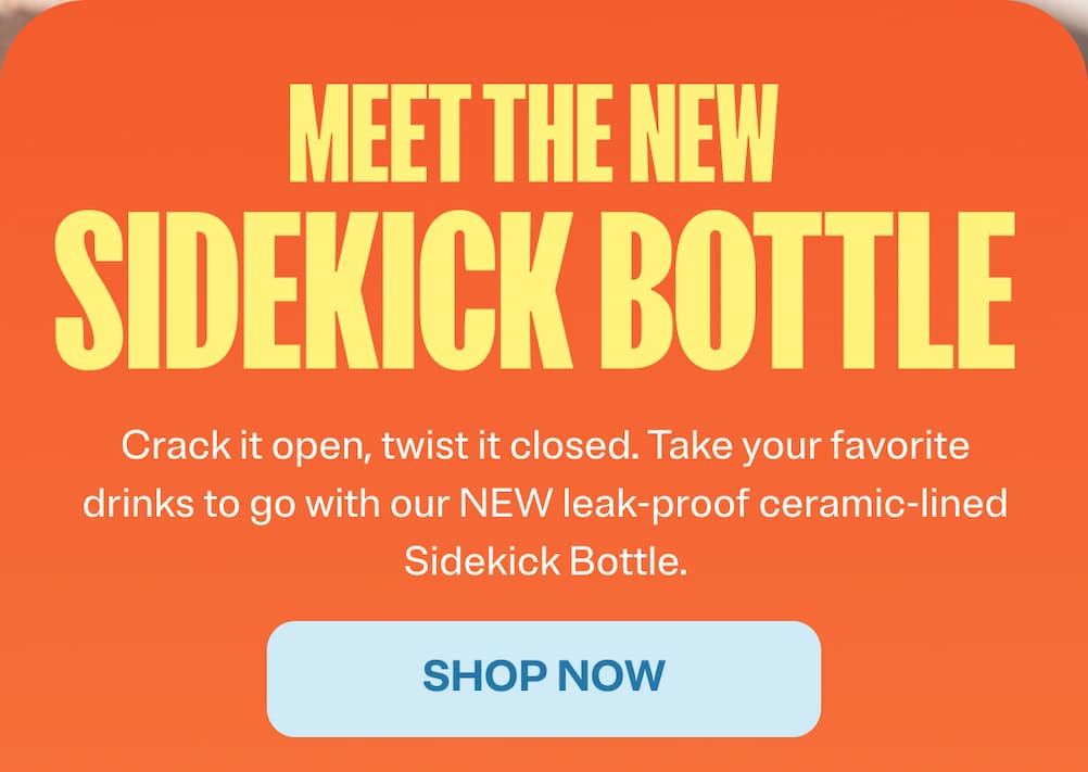 Meet the new sidekick bottle. Crack it open, twist it closed. Take your favorite drinks to go with our new leak-proof ceramic-lined Sidekick Bottle. Shop Now.