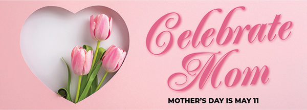 Celebrate Mom - Mother's Day Is May 11