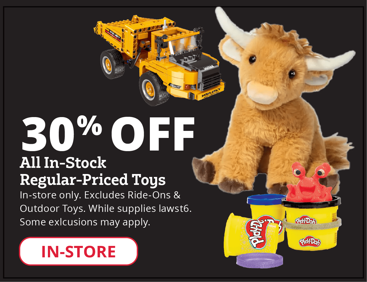 30% Off All In-Stock Regular-Priced Toys In-store only. Excludes Ride-Ons & Outdoor Toys. While supplies last. Some exclusions may apply.