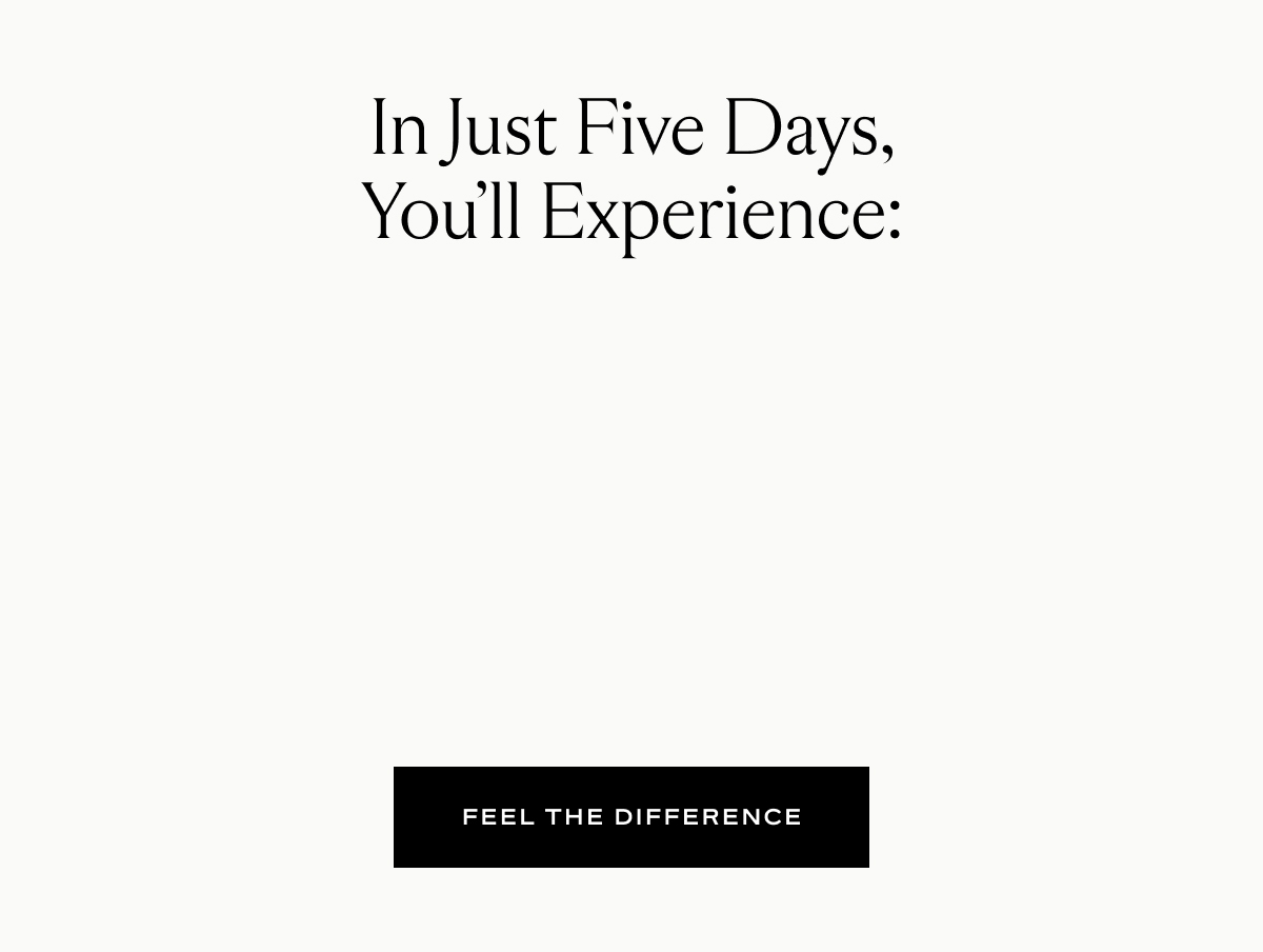 In just five days you'll experience reduced inflammation response, healthier aging, supported cell turnover, better sleep, and improved metabolism