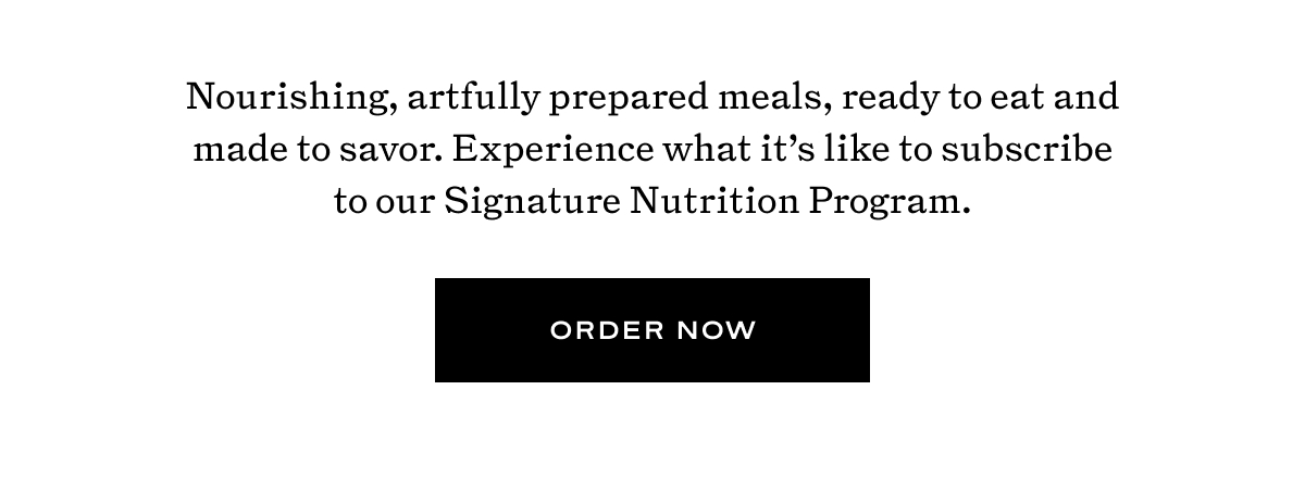 Nourishing, artfully prepared meals, ready to eat and made to savor. Experience what it's like to subscribe to our Signature Nutrition Program.