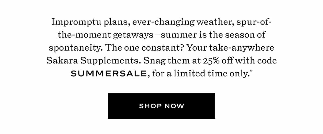 Summer is the season of spontaneity. The one constant? Your take-anywhere Sakara Supplements. Snag them at 25% off with code SUMMERSALE, for a limited time only.*