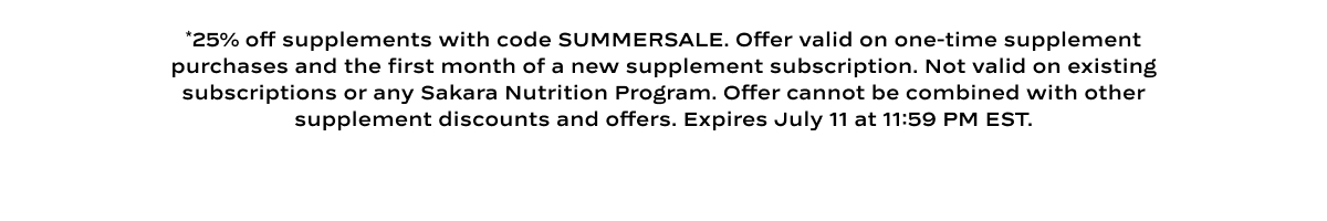 *25% off supplements with code SUMMERSALE. Offer valid on one-time supplement purchases and the first month of a new supplement subscription. Not valid on existing subscriptions or any Sakara Nutrition Program. Offer cannot be combined with other supplement discounts and offers. Expires July 11 at 11:59 PM EST. 