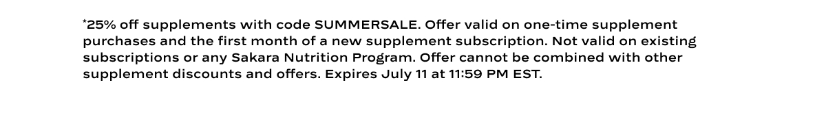 *25% off supplements with code SUMMERSALE. Offer valid on one-time supplement purchases and the first month of a new supplement subscription. Not valid on existing subscriptions or any Sakara Nutrition Program. Offer cannot be combined with other supplement discounts and offers. Expires July 11 at 11:59 PM EST. 