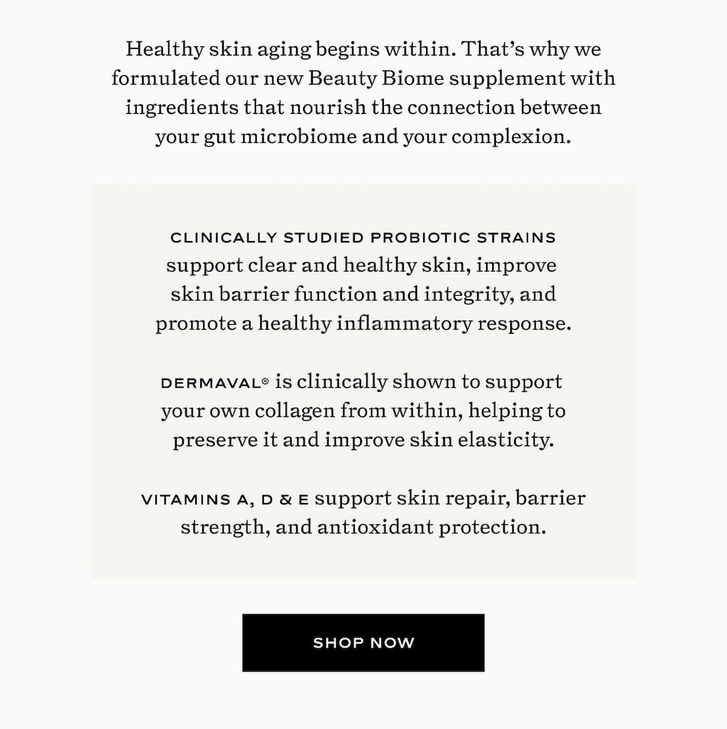 Healthy skin aging begins within. That's why we formulated our new Beauty Biome supplement with ingredients that nourish the connection between your gut microbiome and your complexion.