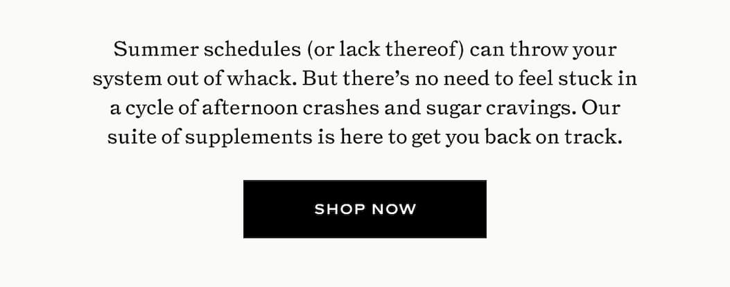 Summer schedules (or lack thereof) can throw your system out of whack. But there's no need to feel stuck in a cycle of afternoon crashes and sugar cravings. Our suite of supplements is here to get your back on track.  