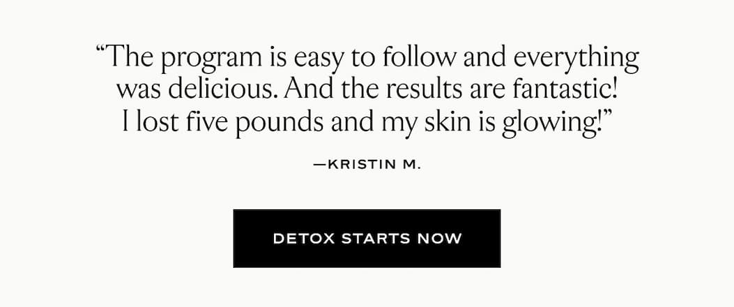 "The program is easy to follow and everything was delicious. And the results are fantastic! I lost five pounds and my skin is glowing!" - Kristin M.