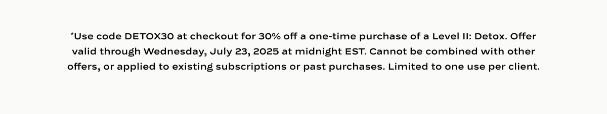 *Use code DETOX30 at checkout for 30% off Level II: Detox, one time purchases only. Valid until 7/23/25 at midnight EST. Cannot be applied to active subscriptions, used with other offers, or applied to past purchases. One use per client.