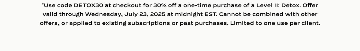 *Use code DETOX30 at checkout for 30% off Level II: Detox, one time purchases only. Valid until 7/23/25 at midnight EST. Cannot be applied to active subscriptions, used with other offers, or applied to past purchases. One use per client.