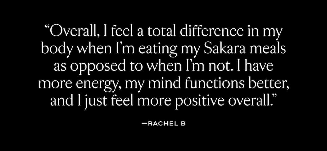 "Overall, I feel a total difference in my body when I'm eating my Sakara meals as opposed to when I'm not. I have more energy, my mind functions better, and I just feel more positive overall."