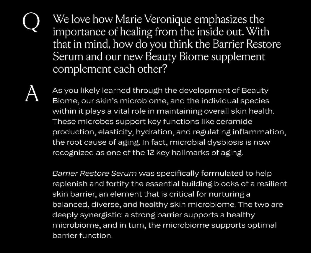 We love how Marie Veronique emphasizes the importance of healing from the inside out. With that in mind, how do you think the Barrier Restore Serum and our new Beauty Biome supplement complement each other?