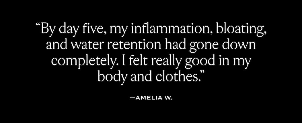 "By day five, my inflammation, bloating, and water retention had gone down completely. I felt really good in my body and clothes. 