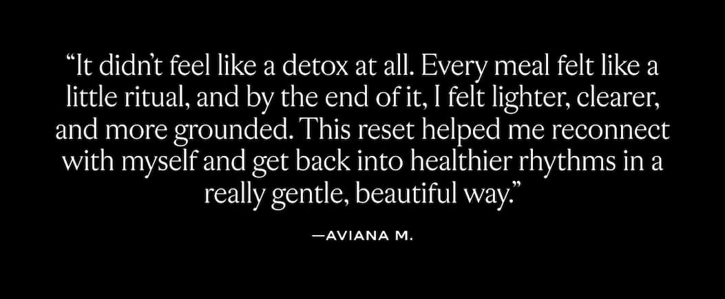 "It didn't feel like a detox at all. Every meal felt like a little ritual and by the end of it, I felt lighter, clearer, and more grounded. This reset helped me reconnect with myself and get back into healthier rhythms in a really gentle, beautiful way." - Aviana M. 