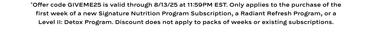 *Offer code GIVEME25 is valid through 8/13/25 at 11:59PM EST. Only applies to the purchase of the first week of a new Signature Nutrition Program Subscription, a Radiant Refresh Program, or a Level II: Detox Program. Discount does not apply to packs of weeks or existing subscriptions.
