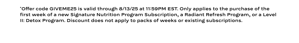 *Offer code GIVEME25 is valid through 8/13/25 at 11:59PM EST. Only applies to the purchase of the first week of a new Signature Nutrition Program Subscription, a Radiant Refresh Program, or a Level II: Detox Program. Discount does not apply to packs of weeks or existing subscriptions.