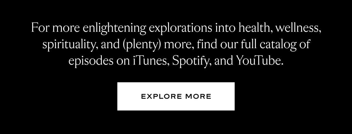 For more enlightening explorations into health, wellness, spirituality, and (plenty) more, find our full catalog of episodes on iTunes, Spotify, and YouTube.