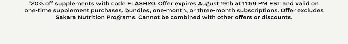 *20% off supplements with code FLASH20. Offer expires August 19th at 11:59 PM EST and valid on one-time supplement purchases, bundles, one-month, or three-month subscriptions. Excludes Signature Nutrition Program and Level II: Detox. Cannot be combined with other offers or discounts.