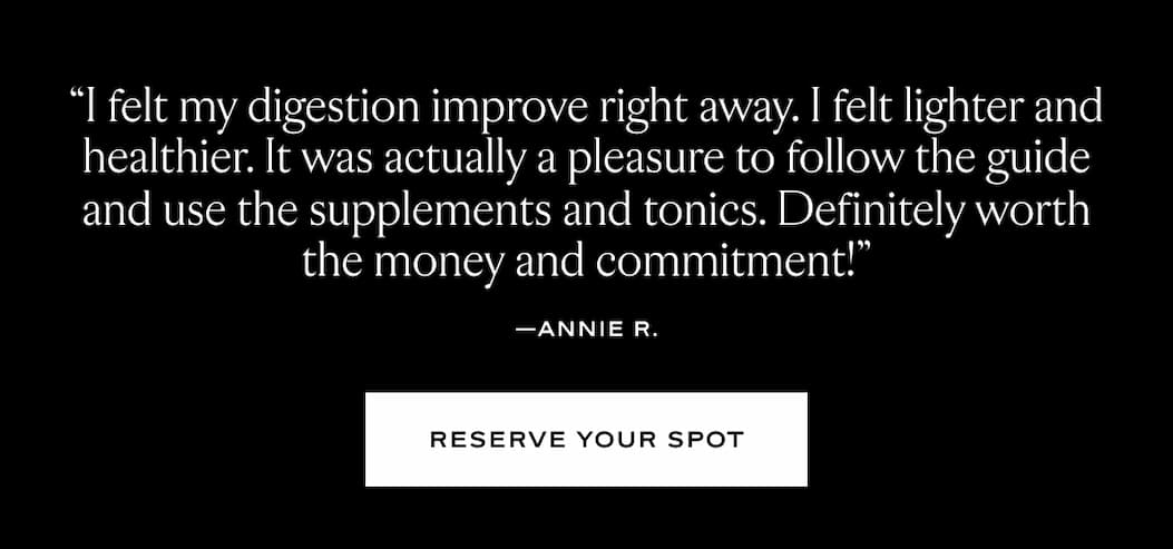 "I felt my digestion improve right away. I felt lighter and healthier. It was actually a pelasure to follow the guide and use the supplements and tonics. Definitely worth the money and commitment." - Annie R.