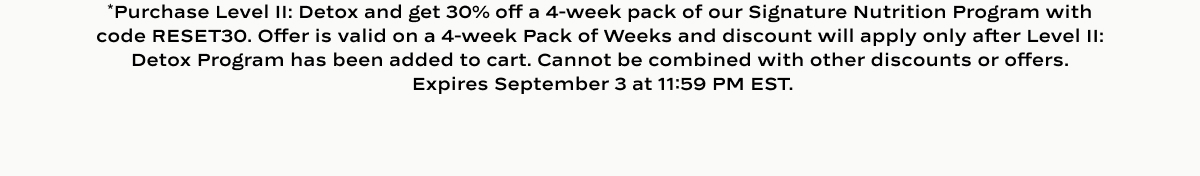 *Purchase Level II: Detox and get 30% off a 4-week pack of our Signature Nutrition Program with code RESET30. Offer is valid on a 4-week Pack of Weeks and discount will apply only after Level II: Detox Program has been added to cart. Cannot be combined with other discounts or offers.  Expires September 3 at 11:59 PM EST.