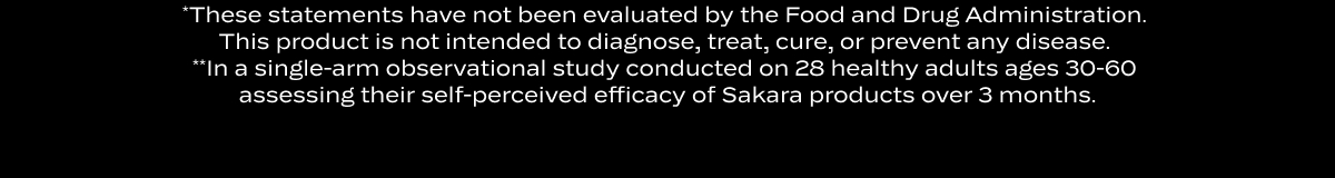 *These statements have not been evaluated by the Food and Drug Administration.  This product is not intended to diagnose, treat, cure, or prevent any disease.  **In a single-arm observational study conducted on 28 healthy adults ages 30-60  assessing their self-perceived efficacy of Sakara products over 3 months.