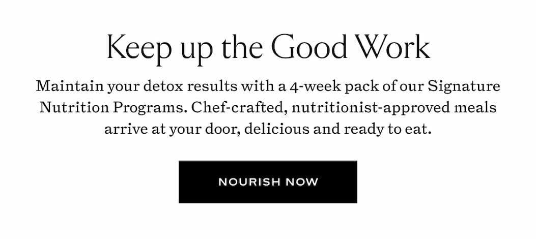 Keep up the Good Work: Maintain your detox results with a 4-week pack of our Signature Nutrition Programs. 