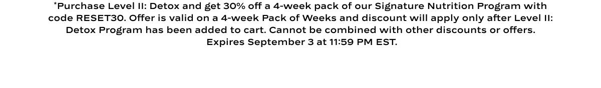 *Purchase Level II: Detox and get 30% off a 4-week pack of our Signature Nutrition Program with code RESET30. Offer is valid on a 4-week Pack of Weeks and discount will apply only after Level II: Detox Program has been added to cart. Cannot be combined with other discounts or offers.  Expires September 3 at 11:59 PM EST.