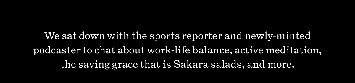 We sat down with the sports reporter and newly-minted podcaster to chat about work-life balance, active meditation, the saving grace that is Sakara salads, and more.