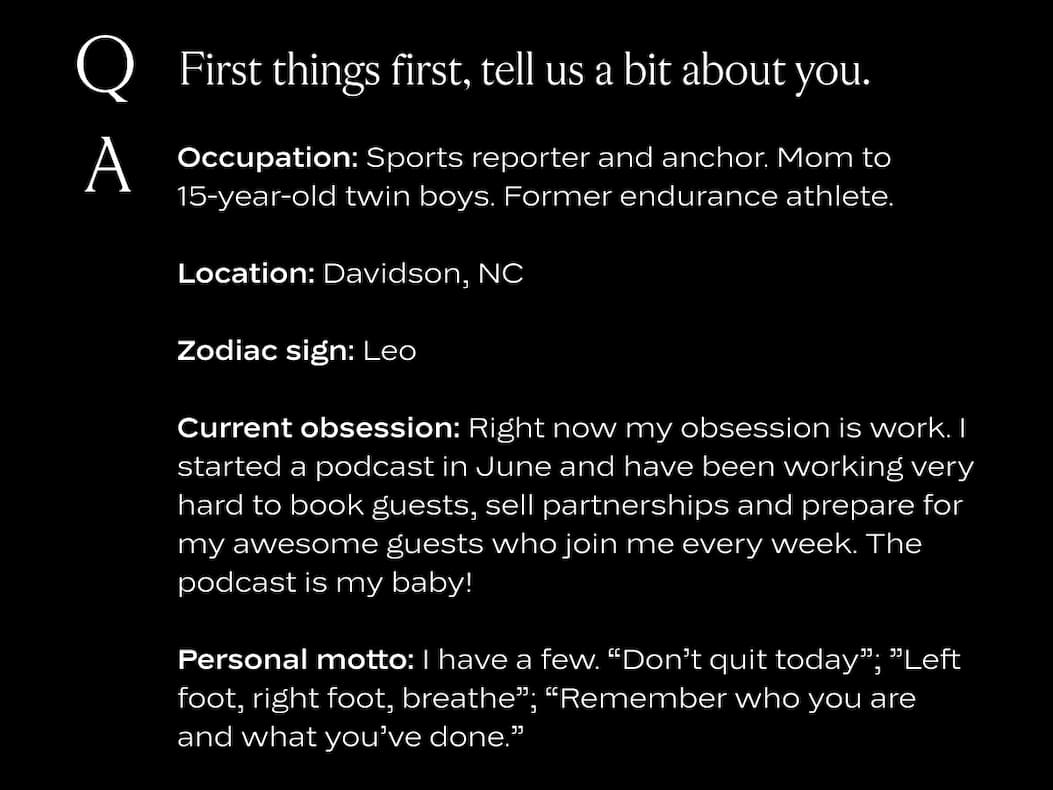 First things first, tell us a bit about you. Occupation: Sports reporter and anchor. Mom to 15-year-old twin boys. Former endurance athlete.  Location: Davidson, NC  Zodiac sign: Leo Current obsession: Right now my obsession is work. I started a podcast in June and have been working very hard to book guests, sell partnerships and prepare for my awesome guests who join me every week. The podcast is my baby! Personal motto: I have a few. “Don’t quit today”; ”Left foot, right foot, breathe”; “Remember who you are and what you’ve done.”