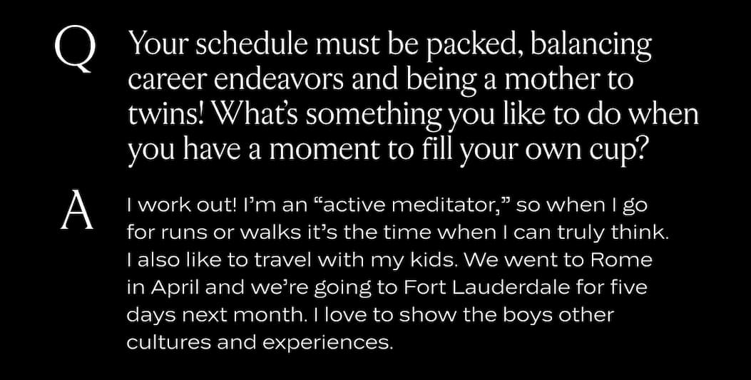 Your schedule must be packed, balancing career endeavors and being a mother to twins! What’s something you like to do when you have a moment to fill your own cup?  I work out! I’m an “active meditator,” so when I go for runs or walks it’s the time when I can truly think. I also like to travel with my kids. We went to Rome in April and we’re going to Fort Lauderdale for five days next month. I love to show the boys other cultures and experiences. 