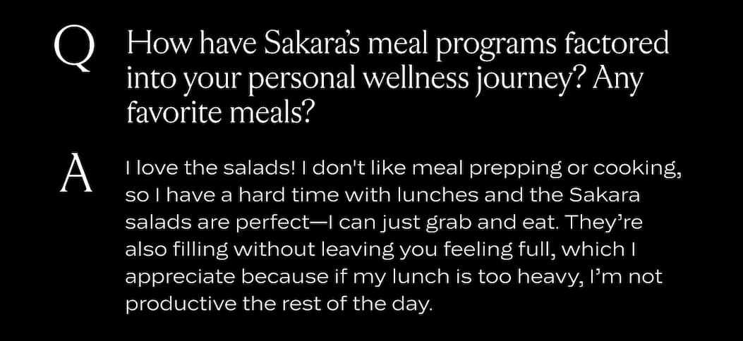 How have Sakara’s meal programs factored into your personal wellness journey? Any favorite meals?  I love the salads! I don't like meal prepping or cooking, so I have a hard time with lunches and the Sakara salads are perfect—I can just grab and eat. They’re also filling without leaving you feeling full, which I appreciate because if my lunch is too heavy, I’m not productive the rest of the day. 