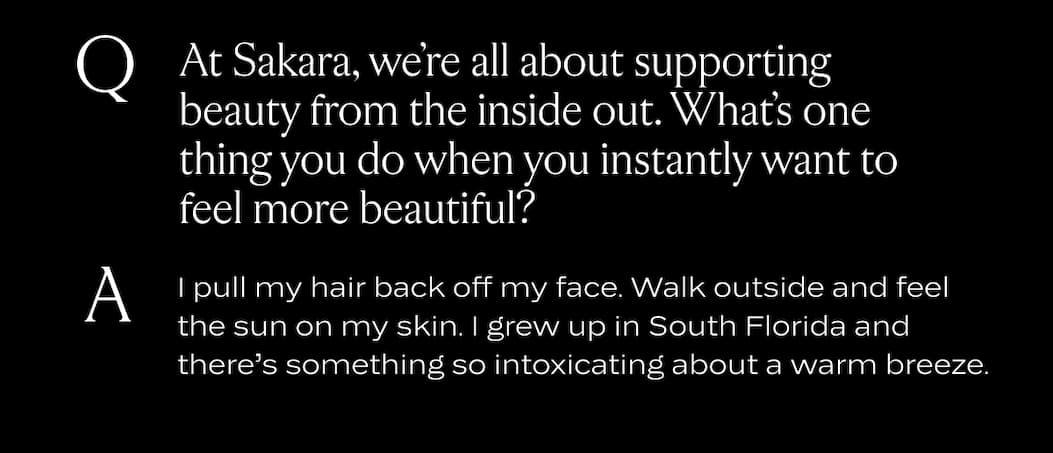 At Sakara, we’re all about supporting beauty from the inside out. What’s one thing you do when you instantly want to feel more beautiful?  I pull my hair back off my face. Walk outside and feel the sun on my skin. I grew up in south Florida and there’s something so intoxicating about a warm breeze.