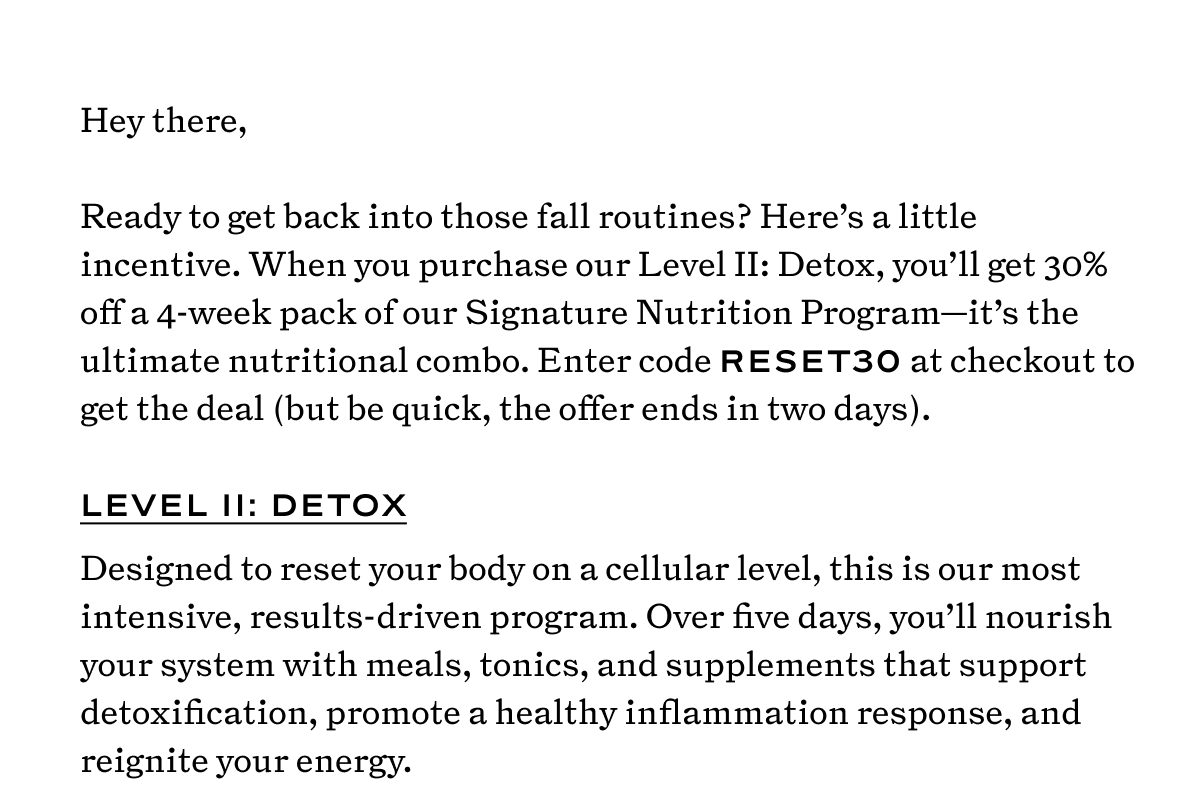 Hey there,  Ready to get back into those fall routines? Here’s a little incentive. When you purchase our Level II: Detox, you’ll get 30% off a 4-week pack of our Signature Nutrition Program—it’s the ultimate nutritional combo. Enter code RESET30 at checkout to get the deal (but be quick, the offer ends in three days).  Level II: Detox Designed to reset your body on a cellular level, this is our most intensive, results-driven program. Over five days, you’ll nourish your system with meals, tonics, and supplements that support detoxification, promote a healthy inflammation response, and reignite your energy.