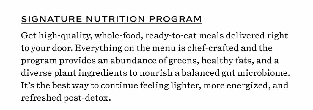 Signature Nutrition Program Get high-quality, whole-food, ready-to-eat meals delivered right to your door. Everything on the menu is chef-crafted and the program provides an abundance of greens, healthy fats, and a diverse plant ingredients to nourish a balanced gut microbiome. It’s the best way to continue feeling lighter, more energized, and refreshed post-detox.