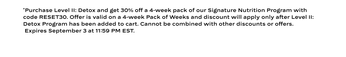 *Purchase Level II: Detox and get 30% off a 4-week pack of our Signature Nutrition Program with code RESET30. Offer is valid on a 4-week Pack of Weeks and discount will apply only after Level II: Detox Program has been added to cart. Cannot be combined with other discounts or offers.  Expires September 3 at 11:59 PM EST.