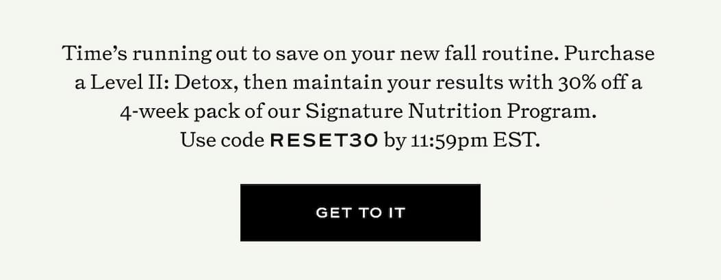 Time’s running out to save on your new fall routine. Purchase  a Level II: Detox, then maintain your results with 30% off a  4-week pack of our Signature Nutrition Program.  Use code RESET30 by 11:59pm EST.