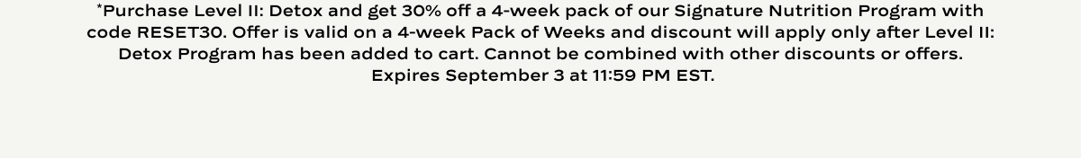 *Purchase Level II: Detox and get 30% off a 4-week pack of our Signature Nutrition Program with code RESET30. Offer is valid on a 4-week Pack of Weeks and discount will apply only after Level II: Detox Program has been added to cart. Cannot be combined with other discounts or offers.  Expires September 3 at 11:59 PM EST.