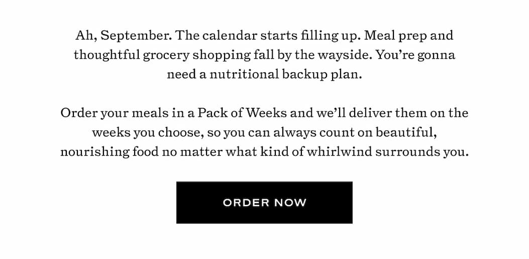 Ah, September. The calendar starts filling up. Meal prep and thoughtful grocery shopping fall by the wayside. You’re gonna need a nutritional backup plan.  Order your meals in a Pack of Weeks and we’ll deliver them on the weeks you choose, so you can always count on beautiful, nourishing food no matter what kind of whirlwind surrounds you.