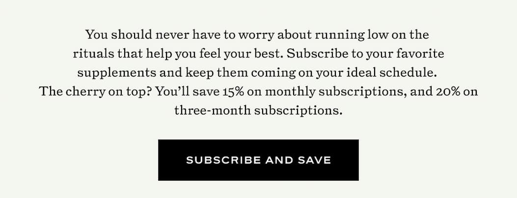 You should never have to worry about running low on the  rituals that help you feel your best. Subscribe to your favorite supplements and keep them coming on your ideal schedule.  The cherry on top? You’ll save 15% on monthly subscriptions, and 20% on three-month subscriptions.