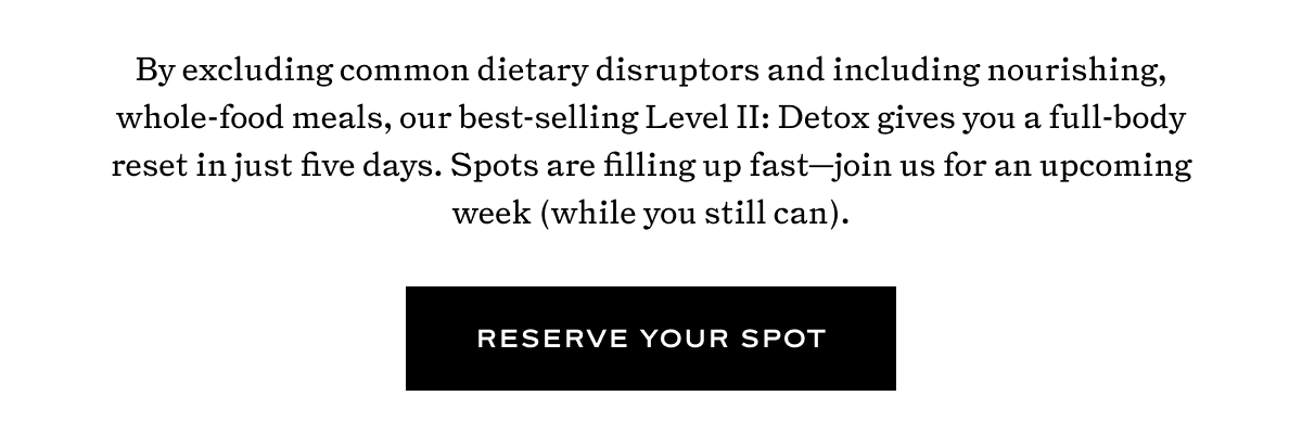 By excluding common dietary disruptors and including nourishing, whole-food meals, our best-selling Level II: Detox gives you a full-body reset in just five days. Spots are filling up fast—join us for an upcoming week (while you still can).