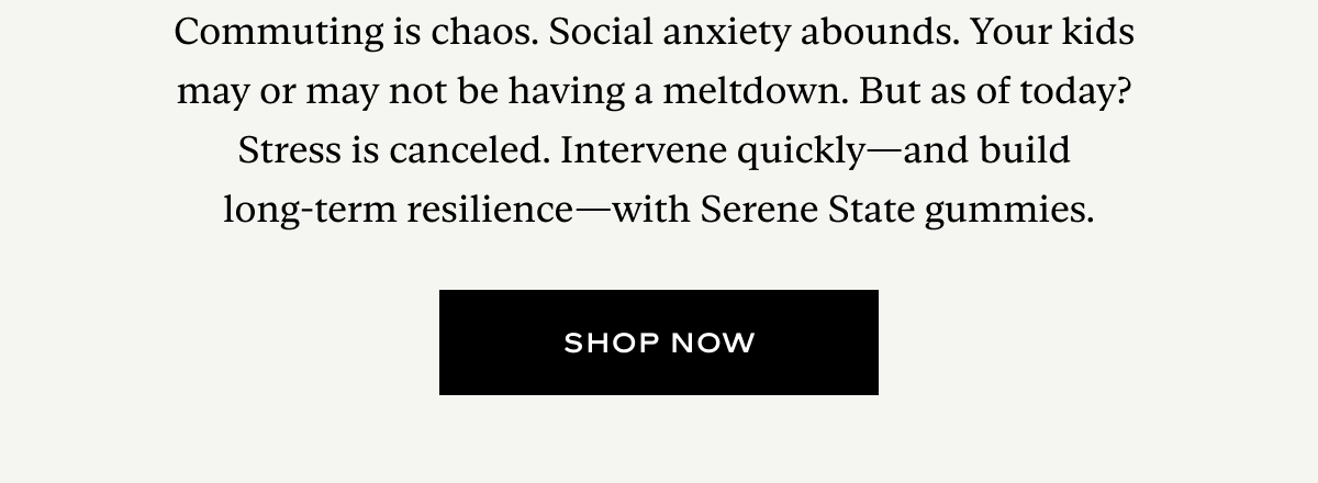 Commuting is chaos. Social anxiety abounds. Your kids  may or may not be having a meltdown. But as of today?  Stress is canceled. Intervene quickly—and build  long-term resilience—with Serene State gummies.
