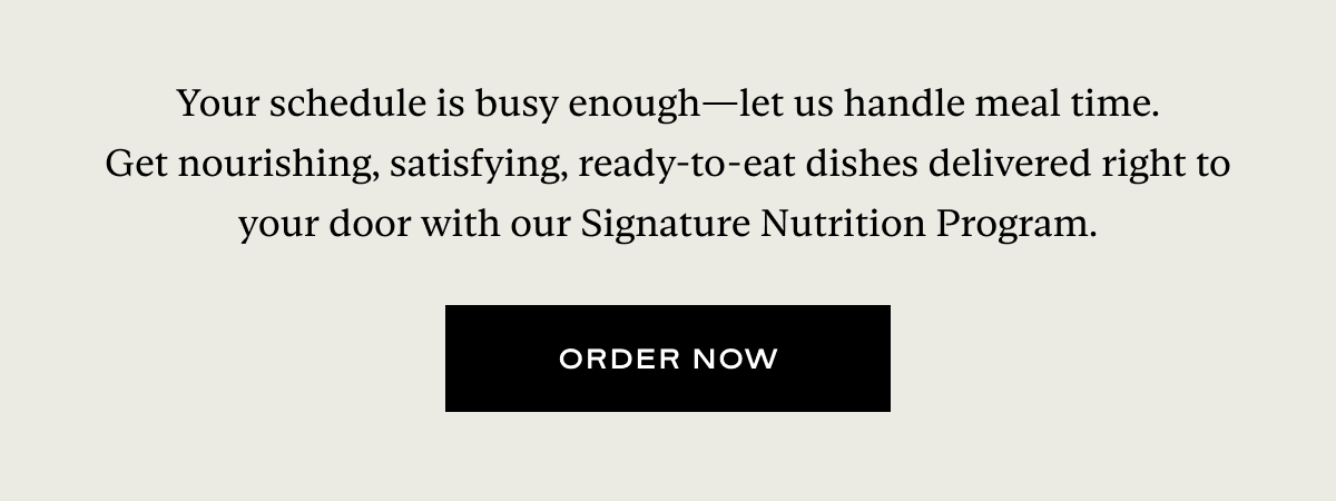 Your schedule is busy enough—let us handle meal time. Get nourishing, satisfying, ready-to-eat dishes delivered right to your door with our Signature Nutrition Program.