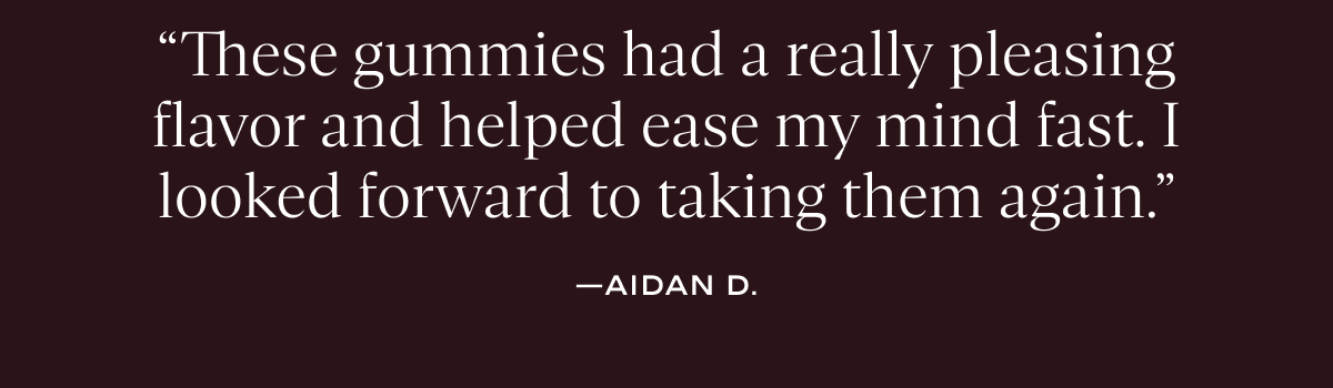 “These gummies had a really pleasing flavor and helped ease my mind fast. I looked forward to taking them again.”