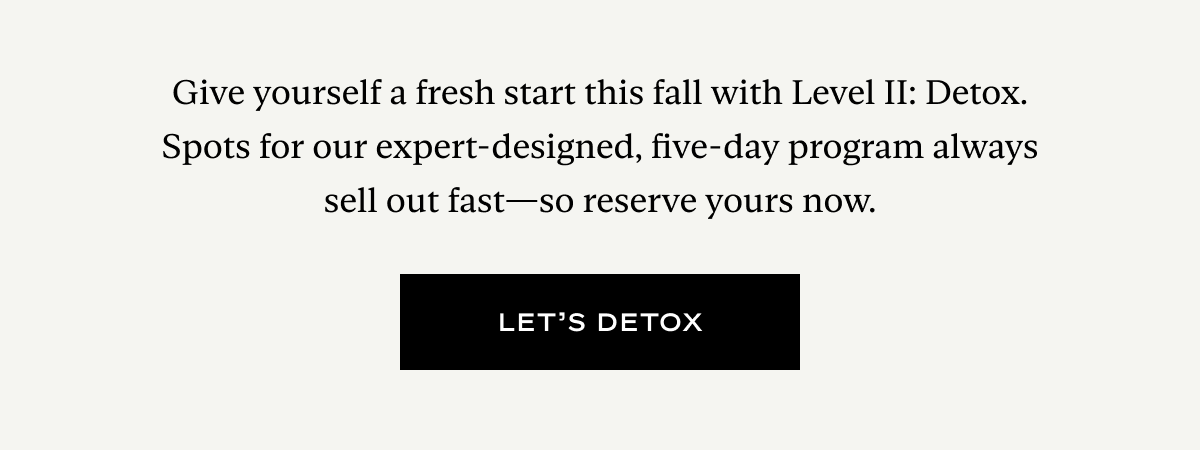 Give yourself a fresh start this fall with Level II: Detox. Spots for our expert-designed, five-day program always sell out fast—so reserve yours now.