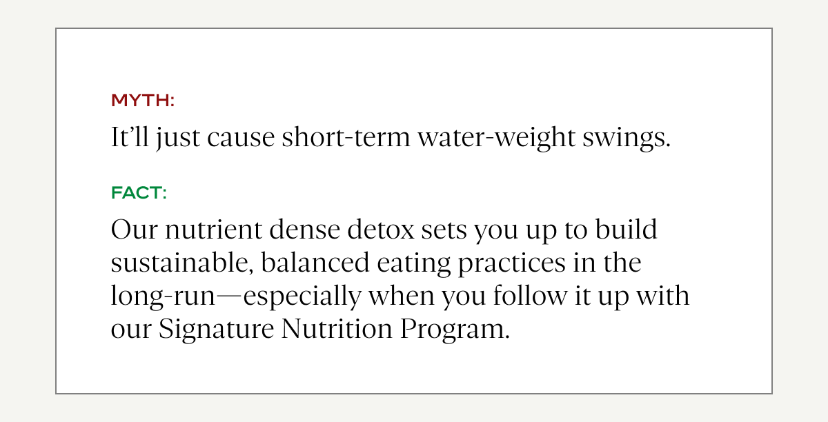 Myth: It'll just cause short-term water-weight swings.  Fact: Our nutrient dense detox sets you up to build sustainable, balanced eating practices in the long-run—especially when you follow it up with our Signature Nutrition Program.