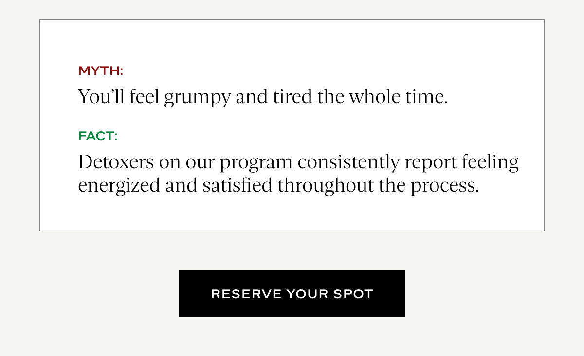 Myth: You'll feel grumpy and tired the whole time Fact: Detoxers on our program consistently report feeling energized and satisfied throughout the process.