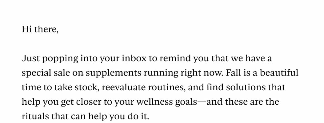 Hi there,  Just popping into your inbox to remind you that we have a special sale on supplements running right now. Fall is a beautiful time to take stock, reevaluate routines, and find solutions that help you get closer to your wellness goals—and these are the rituals that can help you do it.&nbsp; 