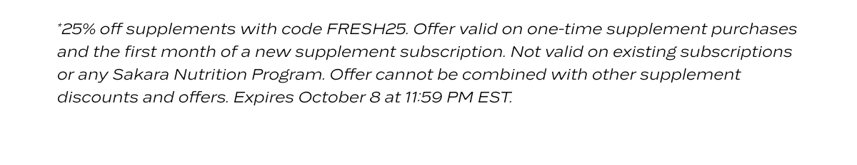 *25% off supplements with code FRESH25. Offer valid on one-time supplement purchases and the first month of a new supplement subscription. Not valid on existing subscriptions or any Sakara Nutrition Program. Offer cannot be combined with other supplement discounts and offers. Expires October 8 at 11:59 PM EST.